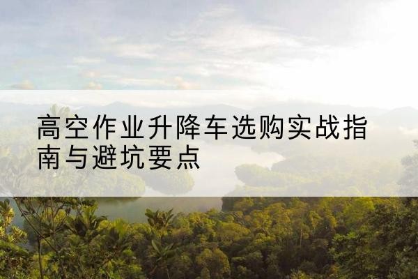 普陀区升降车怎么选-高空作业升降车选购实战指南与避坑要点