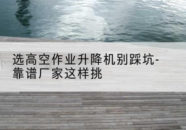 普陀区剪叉式升降机厂家-选高空作业升降机别踩坑-靠谱厂家这样挑